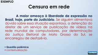 EXEMPLO

                   Censura em rede
          A maior ameaça à liberdade de expressão no
  Brasil, hoje, parte do Judiciário. Se alguém alimentava
  dúvida sobre essa situação espantosa, a detenção do
  diretor de um serviço de publicação de vídeos na
  rede mundial de computadores, por determinação
  da Justiça Eleitoral de Mato Grosso do Sul, se
  encarregou de desfazê-la.

   Questão polêmica
   contextualização
 