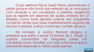 O juiz eleitoral Flávio Saad Peron determinara a
prisão porque não havia sido retirada do ar uma peça
com ataques a um candidato a prefeito, exigência
que se repete em dezenas de ações similares em 21
Estados. Como toda decisão judicial, era obrigatório
cumpri-la, ainda que fosse imediatamente seguida de
recurso à própria Justiça contra seu caráter abusivo.
      No Amapá, a Justiça Eleitoral obrigou a
empresa que edita o jornal "O Estado de S. Paulo" a
suprimir comentário de blogueiro sobre um
candidato local. Detalhe: sua nota informava que o
postulante responde a várias ações penais.
 
