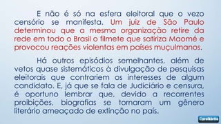 E não é só na esfera eleitoral que o vezo
censório se manifesta. Um juiz de São Paulo
determinou que a mesma organização retire da
rede em todo o Brasil o filmete que satiriza Maomé e
provocou reações violentas em países muçulmanos.
        Há outros episódios semelhantes, além de
vetos quase sistemáticos à divulgação de pesquisas
eleitorais que contrariem os interesses de algum
candidato. E, já que se fala de Judiciário e censura,
é oportuno lembrar que, devido a recorrentes
proibições, biografias se tornaram um gênero
literário ameaçado de extinção no país.
 