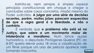 Admita-se: nem sempre é simples sopesar
               princípios constitucionais em choque e chegar a
               conclusões sobre casos concretos, missão mesma do
               Poder Judiciário. A julgar por uma série de decisões
               recentes, porém, muitos juízes parecem esquecidos
 Argumentos




               de que a regra geral é a liberdade, e não o
               contrário.
                      É verdade que o problema não está só na
               Justiça, que adere a um movimento maior de
               intolerância e moralismo. Num lance quase
               humorístico, o deputado Protógenes Queiroz (PC do
               B-SP) queria elevar para 18 anos a classificação de
               um filme porque um urso de pelúcia aparece nele
               fumando maconha.
 
