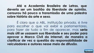Até a Academia Brasileira de Letras, que
deveria ser um bastião da liberdade de opinião,
censurou há pouco a transmissão de uma palestra
sobre história da arte e sexo.
        É claro que a ABL, instituição privada, é livre
para escolher o que vai exibir e parlamentares,
para fazer de tudo a fim de aparecer, mas seria
mais útil se usassem sua liberdade e seu poder para
aprovar o Marco Civil da Internet, de maneira a
clarificar de vez a questão da responsabilidade de
veiculadores e autores nesse meio de difusão.
 