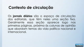 Contexto de circulação

Os jornais diários são o espaço de circulação
dos editoriais, que têm neles uma seção fixa.
Geralmente essa seção aparece logo nas
primeiras páginas, próxima às colunas de opinião
que abordam temas da vida política nacional e
internacional.
 