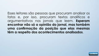 Esses leitores são pessoas que procuram analisar os
fatos e, por isso, procuram textos analíticos e
argumentativos nos jornais que leem. Esperam
encontrar não só a opinião do jornal, mas também
uma confirmação da posição que elas mesmas
têm a respeito dos acontecimentos analisados.
 