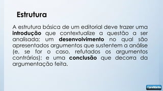 Estrutura
A estrutura básica de um editorial deve trazer uma
introdução que contextualize a questão a ser
analisada; um desenvolvimento no qual são
apresentados argumentos que sustentem a análise
(e, se for o caso, refutados os argumentos
contrários); e uma conclusão que decorra da
argumentação feita.
 