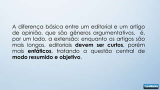A diferença básica entre um editorial e um artigo
de opinião, que são gêneros argumentativos, é,
por um lado, a extensão: enquanto os artigos são
mais longos, editoriais devem ser curtos, porém
mais enfáticos, tratando a questão central de
modo resumido e objetivo.
 