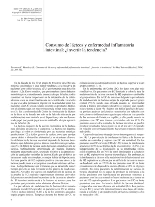 [0212-7199 (2004) 21: 5; pp 209-211]
            ANALES DE MEDICINA INTERNA
    Copyright © 2004 ARAN EDICIONES, S.L.


               AN. MED. INTERNA (Madrid)
          Vol. 21, N.º 5, pp. 209-211, 2004




                                              Consumo de lácteos y enfermedad inflamatoria
                                              intestinal: ¿invertir la tendencia?


Taxonera C, Mendoza JL. Consumo de lácteos y enfermedad inflamatoria intestinal: ¿invertir la tendencia? An Med Interna (Madrid) 2004;
21: 209-211.




    En la década de los 60 el grupo de Truelove describe una         evidencia una tasa de malabsorción de lactosa superior a la del
mejoría sintomática y una menor tendencia a la recidiva en           grupo control (7,11).
pacientes con colitis ulcerosa (CU) que tomaban una dieta sin            En la enfermedad de Crohn (EC) los datos son algo más
lácteos (1,2). Estos estudios, que presentaban claros defectos       conflictivos. En pacientes con EC limitado a colon la tasa de
metodológicos, extendieron la creencia de que la leche podría        malabsorción de lactosa con test de H2 espirado es atribuible
constituir un factor importante en la iniciación de la colitis       al grupo étnico. En la EC de intestino delgado la prevalencia
ulcerosa o en su exacerbación una vez establecida. Lo cierto         de malabsorción de lactosa supera la esperada para el grupo
es que esa idea permanece vigente en la actualidad entre los         control (9,12), siendo mas elevada cuando la enfermedad
pacientes con CU: en un estudio reciente los productos lácteos       afecta a tramos proximales (duodeno o yeyuno) que cuando
son el alimento que con mayor frecuencia evitan estos pacien-        esta se limita a ileón (9). Sujetos sin déficit genético de lacta-
tes (3). En la enfermedad de Crohn la eliminación de lácteos         sa pueden padecer deficiencias transitorias en relación con
en la dieta se ha basado no solo en la falta de tolerancia por       infecciones o inflamaciones agudas que reduzcan la expresión
malabsorción sino también en el hipotético y aún no demos-           de las enzimas del borde en cepillo, y ello puede ocurrir en
trado papel que puede jugar en esta entidad la alergia a proteí-     pacientes con EC con tramos proximales afectos (13). En
nas de la leche (4).                                                 pacientes con niveles normales de lactasa intestinal se pueden
    La lactosa requiere de la acción enzimática de la lactasa        producir resultados falsos positivos en el test de H2 espirado
para dividirse en glucosa y galactosa. La lactosa no digerida        en relación con sobrecrecimiento bacteriano o tránsito intesti-
que llega al colon es fermentada por las bacterias entéricas         nal rápido.
produciendo H2 y ácidos grasos de cadena corta que pueden                Un estudio reciente despeja ciertos interrogantes al respec-
causar dolor o distensión abdominal y en ocasiones diarrea.          to (14). La prevalencia de intolerancia clínica a la lactosa es
La deficiencia de lactasa intestinal depende de factores here-       similar en controles y sujetos con EC sin actividad. En los
ditarios que delimitan grupos étnicos con diferentes prevalen-       pacientes con EC en brote (CDAI>150) la tasa de intolerancia
cias (5). El déficit de lactasa suele dar lugar a malabsorción de    a lácteos (46.9%) casi triplica la de los controles (16.6%), y es
lactosa, habitualmente determinada de manera indirecta               independiente de la localización de la enfermedad (ileón,
mediante una prueba de H2 espirado positivo a la administra-         colon o ambos). En un 70% de estos intolerantes a la leche el
ción de cantidades variables de lactosa. Dado que el déficit de      test de H2 espirado con lactosa es patológico. Sin embargo, ni
lactasa no suele ser completo, es mejor hablar de hipolactasia.      la intolerancia a lácteos ni la malabsorción de lactosa en el test
Así una prueba de H2 espirado positiva con una dosis x de            de H2 espirado se explican por un déficit de lactasa en muco-
lactosa puede pasar a ser negativa con dosis inferiores de lac-      sa duodenal: solo un 37.5% de los pacientes con EC en brote
tosa. La hipolactasia es un fenómeno que se desarrolla con el        presentan niveles bajos de la enzima (frente a 33% en el grupo
tiempo, por ello es más frecuente en los grupos de edad avan-        control). En estos pacientes la determinación de lactasa en
zada (6). No todos los sujetos con malabsorción de lactosa en        biopsia duodenal no es capaz de predecir la tolerancia a la
la prueba de H2 espirado experimentan síntomas derivados             leche: pacientes con hipolactasia no presentan síntomas y
del posterior metabolismo bacteriano de la lactosa no absorbi-       pacientes con lactasa normal refieren intolerancia y tienen un
da. El termino intolerancia a la lactosa se reserva para los         test de H2 espirado positivo. Los pacientes con EC en brote
pacientes que presentan estos síntomas al tomar lácteos.             presentan con mas frecuencia déficit de lactasa duodenal,
    La prevalencia de malabsorción de lactosa (determinada           comparados con los enfermos sin actividad (14). Los pacien-
mediante test de H2 espirado) en pacientes con CU es similar         tes con EC y resección intestinal tienen unas tasas de intole-
(7,8) o incluso inferior (9,10) a la de los controles ajustados      rancia a la leche y de malabsorción de lactosa similares a los
según grupos étnicos. Tampoco durante los brotes de CU se            no resecados (15).
5
 