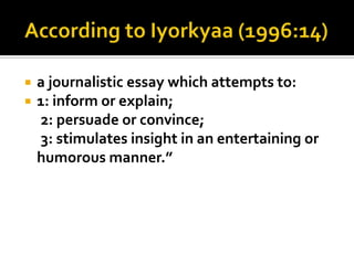 


a journalistic essay which attempts to:
1: inform or explain;
2: persuade or convince;
3: stimulates insight in an entertaining or
humorous manner.”

 