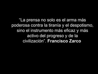 “La prensa no solo es el arma más
poderosa contra la tiranía y el despotismo,
sino el instrumento más eficaz y más
activo del progreso y de la
civilización”. Francisco Zarco
 