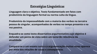 EstratégiasLinguísticas
Linguagem clara e objetiva. Texto fundamentado em fatos com
predomínio da linguagem formal ou norma culta da língua.
Predomínio da impessoalidade com a maioria dos verbos na terceira
pessoa do singular, acompanhados de verbos no tempo presente e na
voz passiva.
Enquadra-se como texto dissertativo-argumentativo cujo objetivo é
defender um ponto de vista sobre um tema de relevância da
atualidade.
Compara-se a um ensaio curto e a argumentação muitas vezes aparece
por meio das relações de causa e consequência.
 