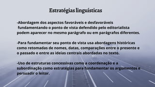 Estratégiaslinguísticas
-Abordagem dos aspectos favoráveis e desfavoráveis
fundamentando o ponto de vista defendido pelo editorialista
podem aparecer no mesmo parágrafo ou em parágrafos diferentes.
-Para fundamentar seu ponto de vista usa abordagens históricas
como retomadas de nomes, datas, comparações entre o presente e
o passado e entre as ideias centrais abordadas no texto.
-Uso de estruturas concessivas como a coordenação e a
subordinação como estratégias para fundamentar os argumentos e
persuadir o leitor.
 