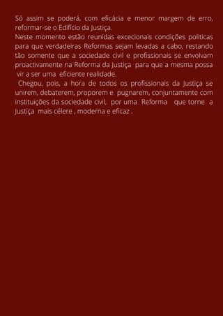 Só assim se poderá, com eficácia e menor margem de erro,
reformar-se o Edifício da Justiça.
Neste momento estão reunidas excecionais condições politicas
para que verdadeiras Reformas sejam levadas a cabo, restando
tão somente que a sociedade civil e profissionais se envolvam
proactivamente na Reforma da Justiça para que a mesma possa
vir a ser uma eficiente realidade.
Chegou, pois, a hora de todos os profissionais da Justiça se
unirem, debaterem, proporem e pugnarem, conjuntamente com
instituições da sociedade civil, por uma Reforma que torne a
Justiça mais célere , moderna e eficaz .
 
