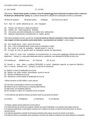 4) Localize no texto o que se pede abaixo:
a) Uma opinião: b) Um fato:
5)No trecho, “Diante desse quadro, é salutar a nova lei estadual que busca endurecer as regras contra o consumo
de álcool por adolescentes” (parag. 1), a palavra destacada foi utilizada em substituição do termo ou expressão:
(A) Nova lei estadual. (B) Desse quadro. (C)Regras (D) Consumo de álcool.
6) O texto foi escrito utilizando-se de uma linguagem:
(A) Popular, sem observar a regras gramaticais.
(B) Padrão, com regras linguísticas definidas.
(C) Com gírias, pois está endereçado a um público alvo: adolescentes.
(D) Regional, especificando, principalmente, um dialeto gaúcho.
7)No último parágrafo do texto, quando diz “a nova lei acerta ao reforçar restrições e impor multas mais pesadas,
mas exagera na dose nos pontos acima observados – que deveriam ser revistos”, o autor revela:
(A) Sua opinião pouco crítica acerca da nova lei.
(B) Uma crítica demasiadamente severa sobre as restrições e multas.
(C) Seu ponto de vista de aceitação e rejeição quanto à nova lei.
(D) O ponto de vista de grande parte da população, através de depoimentos.
8) No trecho “O ponto mais contestável é o enquadramento do comerciante ainda que a bebida seja comprada
legalmente...” (parag. 4), a expressão destacada pode ser substituída, sem alteração do sentido do texto ,por:
A) À medida que (B)Mesmo que (C) Para que (D) Já que
9) Quando o autor utiliza o vocábulo SEGUNDO no trecho: “Idealizada segundo as regras de “tolerância
zero”, a nova lei antiálcool erra...” (parag.3), o autor tem a intenção de:
A) Explicar a causa da idealização da nova lei.
(B) Mostrar que ainda existem adversidades quanto à nova lei.
(C) Apontar a finalidade da nova lei.
(D) Apresentar a conformidade de idealização da nova lei
10)Para escrever um EDITORIAL o autor precisa:
(A) criar fatos e personagens conforme sua imaginação.
(B) utilizar-se de um assunto pouco conhecido pelos leitores.
(C) falar sobre uma realidade polêmica.
(D) ser complexo e utilizar um vocabulário acima do padrão.
11) Os editoriais são gêneros textuais que fazem parte de que grupo de textos?
a) Jurídicos b) Religiosos c) Publicitários d) Jornalísticos
12) Sobre o gênero textual editorial é correto afirmar:
a) O editorial pode ser escrito por qualquer cidadão que queira manifestar a sua opinião sobre algum assunto.
b) O editorial expõe fatos e informações recentes com o objetivo de deixar os leitores informados sobre os últimos
acontecimentos.
c) O editorial representa a opinião da empresa jornalística sobre algum assunto em pauta no momento.
d) O editorial informa a população sobre pesquisas recentes que explicam problemas que estão afetando a sociedade.
 