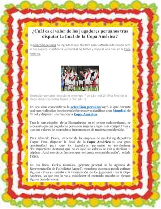¿Cuál es el valor de los jugadores peruanos tras
disputar la final de la Copa América?
La selección peruana ha logrado lo que durante casi cuatro décadas buscó pero
le fue esquivo: clasificar a un mundial de fútbol y disputar una final en la Copa
América.
Selección peruana disputó el domingo 7 de julio del 2019 la final de la
Copa América contra Brasil (Foto: AFP)
En dos años consecutivos la selección peruana logró lo que durante
casi cuatro décadas buscó pero le fue esquivo: clasificar a un Mundial de
fútbol y disputar una final en la Copa América.
Tras la participación de la Blanquirroja en el torneo sudamericano, se
esperaría que los jugadores peruanos migren a ligas más competitivas y
que sus valores de mercado se incrementen de manera considerable.
Para Eduardo Flores, director de la empresa de marketing deportivo
Toque Fino, disputar la final de la Copa América es una gran
oportunidad para que los jugadores peruanos se revaloricen.
“Es importante destacar que no es que su valores se van a duplicar o
triplicar. Aquí son otros factores que se toman en consideración”, señala
Flores.
En esa línea, Carlos Gonzáles, gerente general de la Agencia de
Representación de Futbolistas (Agref),menciona queno se puede estimar
algunas cifras en cuanto a la valorización de los jugadores tras la Copa
América, ya que eso lo va a establecer el mercado cuando se ejecute
alguna transferencia.
 