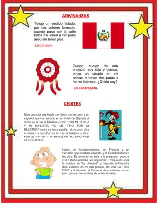 Tengo un vestido listado,
por tres colores formado,
cuando paso por la calle
todos me salen a ver pues
ando sin tener pies:
La bandera
Cuelgo, cuelgo de una
chompa, soy rojo y blanco,
tengo un círculo en mi
cabeza y tengo dos patas y
no me interesa. ¿Quién soy?
La escarapela.
CHISTES
ADIVINANZAS
Dice que una vez había un chino, un peruano y un
español que han estado en un hotel de 20 pisos al
chino se le cae la billetera y dice: POR MI PATRIA
Y MI BANDERA YO ME TIRO POR MI
BILLETERA cae y se hace papilla, el peruano dice
lo mismo al español se le cae la billetera y dice:
POR MI PATRIA Y MI BANDERA YO BAJO POR
LA ESCALERA.
Había un Estadounidense, un Francés y un
Peruano que estaban viajando y el Estadounidense
les dice: Estamos en mi país y le preguntan porque
y el Estadounidense les responde: Porque ahí está
la estatua de "La Libertad" y después el Francés
dice estamos en mi país porque ahí está "La Torre
Eiffel" y finalmente el Peruano dice estamos en un
país porque me acaban de robar mi reloj.
 