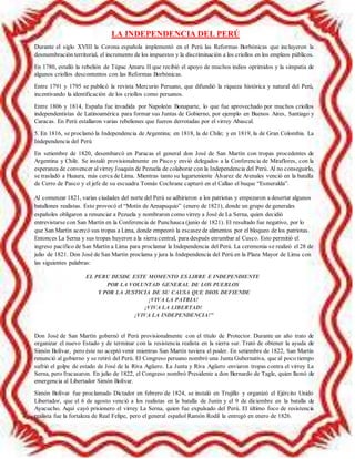 LA INDEPENDENCIA DEL PERÚ
Durante el siglo XVIII la Corona española implementó en el Perú las Reformas Borbónicas que incluyeron la
desmembración territorial, el incremento de los impuestos y la discriminación a los criollos en los empleos públicos.
En 1780, estalló la rebelión de Túpac Amaru II que recibió el apoyo de muchos indios oprimidos y la simpatía de
algunos criollos descontentos con las Reformas Borbónicas.
Entre 1791 y 1795 se publicó la revista Mercurio Peruano, que difundió la riqueza histórica y natural del Perú,
incentivando la identificación de los criollos como peruanos.
Entre 1806 y 1814, España fue invadida por Napoleón Bonaparte, lo que fue aprovechado por muchos criollos
independentistas de Latinoamérica para formar sus Juntas de Gobierno, por ejemplo en Buenos Aires, Santiago y
Caracas. En Perú estallaron varias rebeliones que fueron derrotadas por el virrey Abascal.
5. En 1816, se proclamó la Independencia de Argentina; en 1818, la de Chile; y en 1819, la de Gran Colombia. La
Independencia del Perú
En setiembre de 1820, desembarcó en Paracas el general don José de San Martín con tropas procedentes de
Argentina y Chile. Se instaló provisionalmente en Pisco y envió delegados a la Conferencia de Miraflores, con la
esperanza de convencer al virrey Joaquín de Pezuela de colaborar con la Independencia del Perú. Al no conseguirlo,
se trasladó a Huaura, más cerca de Lima. Mientras tanto su lugarteniente Álvarez de Arenales venció en la batalla
de Cerro de Pasco y el jefe de su escuadra Tomás Cochrane capturó en el Callao el buque “Esmeralda”.
Al comenzar 1821, varias ciudades del norte del Perú se adhirieron a los patriotas y empezaron a desertar algunos
batallones realistas. Esto provocó el “Motín de Aznapuquio” (enero de 1821), donde un grupo de generales
españoles obligaron a renunciar a Pezuela y nombraron como virrey a José de La Serna, quien decidió
entrevistarse con San Martín en la Conferencia de Punchauca (junio de 1821). El resultado fue negativo, por lo
que San Martín acercó sus tropas a Lima, donde empeoró la escasez de alimentos por el bloqueo de los patriotas.
Entonces La Serna y sus tropas huyeron a la sierra central, para después enrumbar al Cusco. Esto permitió el
ingreso pacífico de San Martín a Lima para proclamar la Independencia del Perú. La ceremonia se realizó el 28 de
julio de 1821. Don José de San Martín proclama y jura la Independencia del Perú en la Plaza Mayor de Lima con
las siguientes palabras:
EL PERU DESDE ESTE MOMENTO ES LIBRE E INDEPENDIENTE
POR LA VOLUNTAD GENERAL DE LOS PUEBLOS
Y POR LA JUSTICIA DE SU CAUSA QUE DIOS DEFIENDE
¡VIVA LA PATRIA!
¡VIVA LA LIBERTAD!
¡VIVA LA INDEPENDENCIA!"
Don José de San Martín gobernó el Perú provisionalmente con el título de Protector. Durante un año trato de
organizar el nuevo Estado y de terminar con la resistencia realista en la sierra sur. Trató de obtener la ayuda de
Simón Bolívar, pero éste no aceptó venir mientras San Martín tuviera el poder. En setiembre de 1822, San Martín
renunció al gobierno y se retiró del Perú. El Congreso peruano nombró una Junta Gubernativa, que al poco tiempo
sufrió el golpe de estado de José de la Riva Agüero. La Junta y Riva Agüero enviaron tropas contra el virrey La
Serna, pero fracasaron. En julio de 1822, el Congreso nombró Presidente a don Bernardo de Tagle, quien llamó de
emergencia al Libertador Simón Bolívar.
Simón Bolívar fue proclamado Dictador en febrero de 1824, se instaló en Trujillo y organizó el Ejército Unido
Libertador, que el 6 de agosto venció a los realistas en la batalla de Junín y el 9 de diciembre en la batalla de
Ayacucho. Aquí cayó prisionero el virrey La Serna, quien fue expulsado del Perú. El último foco de resistencia
realista fue la fortaleza de Real Felipe, pero el general español Ramón Rodil la entregó en enero de 1826.
 