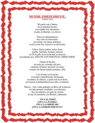 MI PERU INDEPENDIENTE
Rolando hoyos
Mi patria roja y blanca,
de mi bandera bicolor,
con orgullo hoy entonamos,
el grito de libertad, con fervor.
Perú con independencia,
hoy estas de aniversario,
tras luchar con tantas dolencias,
un día como hoy venciste a tu adversario.
Felices fiestas patrias, todos dicen,
pueblo, hermana, hermano peruano
un 28 de julio de la esclavitud se desasen,
proclamado por, JOSE DE SAN MARTIN EL LIBERTADOR.
Flamea la bicolor,
en todas las viviendas del país,
cantemos el himno nacional con amor,
vivamos las fiestas patrias peruanos, feliz.
Con la mano en el pecho,
revivamos remembranzas del pasado,
un minuto de silencio, a quien está en el lecho,
por buscar la independencia que ellos se trazaron.
Héroes…Uds. están grabados en libros de la historia,
en cada peruano estudiados con añoranza,
hoy recordamos ese grito de victoria
de izar el estandarte con libertad y alabanzas.
VIVA EL PERU!
¡VIVA LA PATRIA!
¡VIVA LA LIBERTAD!
¡VIVA LA INDEPENDENCIA!"
 