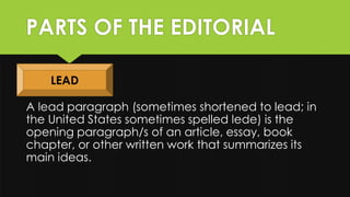 PARTS OF THE EDITORIAL
A lead paragraph (sometimes shortened to lead; in
the United States sometimes spelled lede) is the
opening paragraph/s of an article, essay, book
chapter, or other written work that summarizes its
main ideas.
LEAD
 