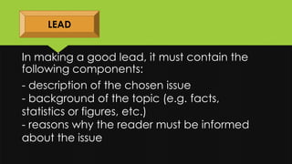 In making a good lead, it must contain the
following components:
LEAD
- description of the chosen issue
- background of the topic (e.g. facts,
statistics or figures, etc.)
- reasons why the reader must be informed
about the issue
 