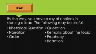 By the way, you have a ray of choices in
starting a lead. The following may be useful:
LEAD
• Rhetorical Question
• Narration
• Order
• Quotation
• Remarks about the topic
• Prophecy
• Reaction
 