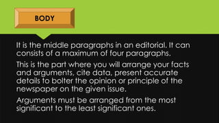BODY
It is the middle paragraphs in an editorial. It can
consists of a maximum of four paragraphs.
This is the part where you will arrange your facts
and arguments, cite data, present accurate
details to bolter the opinion or principle of the
newspaper on the given issue.
Arguments must be arranged from the most
significant to the least significant ones.
 