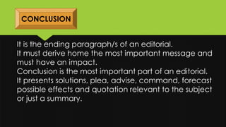CONCLUSION
It is the ending paragraph/s of an editorial.
It must derive home the most important message and
must have an impact.
Conclusion is the most important part of an editorial.
It presents solutions, plea, advise, command, forecast
possible effects and quotation relevant to the subject
or just a summary.
 