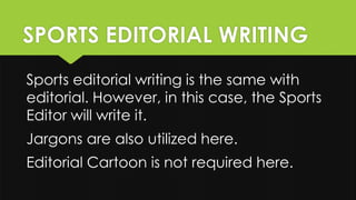 SPORTS EDITORIAL WRITING
Sports editorial writing is the same with
editorial. However, in this case, the Sports
Editor will write it.
Jargons are also utilized here.
Editorial Cartoon is not required here.
 