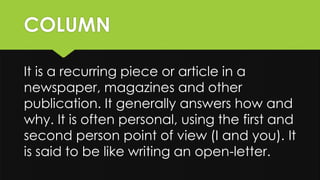 COLUMN
It is a recurring piece or article in a
newspaper, magazines and other
publication. It generally answers how and
why. It is often personal, using the first and
second person point of view (I and you). It
is said to be like writing an open-letter.
 