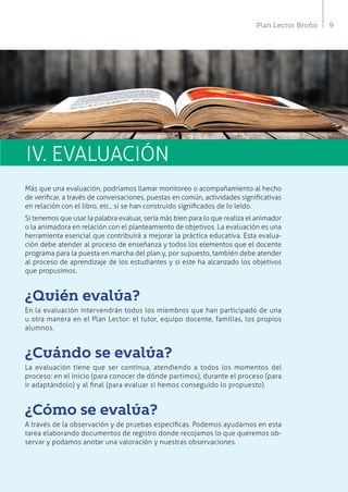 9Plan Lector Bruño
IV. EVALUACIÓN
Más que una evaluación, podríamos llamar monitoreo o acompañamiento al hecho
de verificar, a través de conversaciones, puestas en común, actividades significativas
en relación con el libro, etc., si se han construido significados de lo leído.
Si tenemos que usar la palabra evaluar, sería más bien para lo que realiza el animador
o la animadora en relación con el planteamiento de objetivos. La evaluación es una
herramienta esencial que contribuirá a mejorar la práctica educativa. Esta evalua-
ción debe atender al proceso de enseñanza y todos los elementos que el docente
programa para la puesta en marcha del plan y, por supuesto, también debe atender
al proceso de aprendizaje de los estudiantes y si este ha alcanzado los objetivos
que propusimos.
¿Quién evalúa?
En la evaluación intervendrán todos los miembros que han participado de una
u otra manera en el Plan Lector: el tutor, equipo docente, familias, los propios
alumnos.
¿Cuándo se evalúa?
La evaluación tiene que ser continua, atendiendo a todos los momentos del
proceso: en el inicio (para conocer de dónde partimos), durante el proceso (para
ir adaptándolo) y al final (para evaluar si hemos conseguido lo propuesto).
¿Cómo se evalúa?
A través de la observación y de pruebas específicas. Podemos ayudarnos en esta
tarea elaborando documentos de registro donde recojamos lo que queremos ob-
servar y podamos anotar una valoración y nuestras observaciones.
 