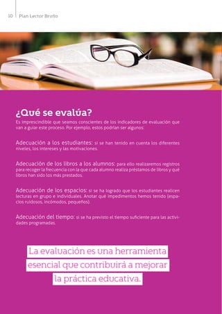 10 Plan Lector Bruño
¿Qué se evalúa?
Es imprescindible que seamos conscientes de los indicadores de evaluación que
van a guiar este proceso. Por ejemplo, estos podrían ser algunos:
Adecuación a los estudiantes: si se han tenido en cuenta los diferentes
niveles, los intereses y las motivaciones.
Adecuación de los libros a los alumnos: para ello realizaremos registros
para recoger la frecuencia con la que cada alumno realiza préstamos de libros y qué
libros han sido los más prestados.
Adecuación de los espacios: si se ha logrado que los estudiantes realicen
lecturas en grupo e individuales. Anotar qué impedimentos hemos tenido (espa-
cios ruidosos, incómodos, pequeños).
Adecuación del tiempo: si se ha previsto el tiempo suficiente para las activi-
dades programadas.
La evaluación es una herramienta
esencial que contribuirá a mejorar
la práctica educativa.
 