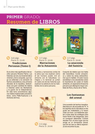 12 Plan Lector Bruño
PRIMER GRADO:
Tradiciones
Peruanas (Tomo I)
Narraciones
de la Amazonía
Los fantasmas
del arenal
La anaconda
del Samiria
Resumen de LIBROS
Es la obra más significativa del es-
critor peruano Ricardo Palma. Las
historias van de una inicial temática
virreinal y de la conquista, que lue-
go se extienden a la narración de
hechos anecdóticos a las primeras
décadas de la república, dedicán-
dose una gran cantidad de relatos
e historias sobre los libertadores
y la guerra de la independencia.
En este tomo encontramos algu-
nos relatos tradicionales precolom-
binos, como Palla-Huarcuna o la
Achirana del Inca.
Cuentos y narraciones cortas de
la selva que nos explican cómo
el ser humano puede vivir en
armonía con la naturaleza. Lo
mágico y lo terrenal se juntan
en cada una de las historias que
explican la sabiduría de los habi-
tantes de la selva peruana.
Una sucesión de hechos inexplica-
bles tiene en vilo al pueblo de “K”.A
los espíritus de la naturaleza no les
gusta ser molestados y lo hacen
notar con furia. Los habitantes ape-
lan a toda clase de sortilegios para
hacer frente a las desgracias, pero
no consiguen detenerlas. Cuando
deciden huir, el único lugar que los
acoge es un tormentoso arenal,
que tal vez sea su última esperan-
za de encontrar la paz.
Conjunto de relatos que nos habla
del maravilloso mundo amazóni-
co y sobre los seres extraordina-
rios que lo habitan. El autor busca
sensibilizar a los estudiantes sobre
la importancia de cuidar el medio
ambiente, en especial laAmazonía
peruana que alberga la mayor can-
tidad de flora y fauna de la Tierra.
240 págs.
Precio: S/. 25.00
112 págs.
Precio: S/. 20.00
117 págs.
Precio: S/. 20.00
117 págs.
Precio: S/. 20.00
 