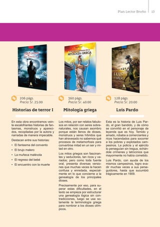 13Plan Lector Bruño
Historias de terror I Luis PardoMitología griega
En esta obra encontramos vein-
te escalofriantes historias de fan-
tasmas, monstruos y apareci-
dos, recopiladas por la autora y
narradas de manera impecable.
Destacan entre sus historias:
•	 El fantasma del convento
•	 El brujo malero
•	 La muñeca malévola
•	 El regreso del bebé
•	 El encuentro con la muerte
Esta es la historia de Luis Par-
do, el gran bandido, y de cómo
se convirtió en el personaje de
leyenda que es hoy. Temido y
amado, robaba a comerciantes y
ricos hacendados para socorrer
a los pobres y explotados cam-
pesinos. La policía y el ejército
lo perseguían sin tregua, echán-
dole crímenes y latrocinios que
mayormente no había cometido.
Luis Pardo, con ayuda de los
mismos campesinos, logro eva-
dir muchas veces a sus perse-
guidores, hasta que sucumbió
trágicamente en 1909.
Los mitos, por ser relatos fabulo-
sos en relación con seres sobre-
naturales, nos causan asombro
porque están llenos de dioses,
monstruos y seres híbridos que
han atravesado no sabemos qué
procesos de metamorfosis para
convertirse mitad en un ser y mi-
tad en otro.
Los mitos griegos son fascinan-
tes y seductores, tan ricos y va-
riados; pero como toda fuente
oral, presenta diversas versio-
nes que muchas veces la hacen
confusa y enredada, especial-
mente en lo que concierne a la
genealogía de los principales
dioses.
Precisamente por eso, para su-
perar estas dificultades, en el
texto se empieza por estructurar
una genealogía lógica sin con-
tradicciones, luego se usa so-
lamente la terminología griega
para nombrar a los dioses olím-
picos.
128 págs.
Precio: S/. 20.00
206 págs.
Precio: S/. 25.00
360 págs.
Precio: S/. 40.00
 