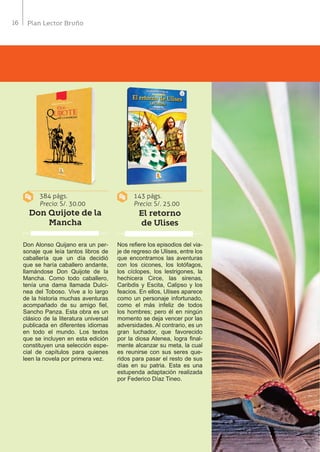 16 Plan Lector Bruño
384 págs.
Precio: S/. 30.00
143 págs.
Precio: S/. 25.00
Don Quijote de la
Mancha
El retorno
de Ulises
Don Alonso Quijano era un per-
sonaje que leía tantos libros de
caballería que un día decidió
que se haría caballero andante,
llamándose Don Quijote de la
Mancha. Como todo caballero,
tenía una dama llamada Dulci-
nea del Toboso. Vive a lo largo
de la historia muchas aventuras
acompañado de su amigo fiel,
Sancho Panza. Esta obra es un
clásico de la literatura universal
publicada en diferentes idiomas
en todo el mundo. Los textos
que se incluyen en esta edición
constituyen una selección espe-
cial de capítulos para quienes
leen la novela por primera vez.
Nos refiere los episodios del via-
je de regreso de Ulises, entre los
que encontramos las aventuras
con los cicones, los lotófagos,
los cíclopes, los lestrigones, la
hechicera Circe, las sirenas,
Caribdis y Escita, Calipso y los
feacios. En ellos, Ulises aparece
como un personaje infortunado,
como el más infeliz de todos
los hombres; pero él en ningún
momento se deja vencer por las
adversidades. Al contrario, es un
gran luchador, que favorecido
por la diosa Atenea, logra final-
mente alcanzar su meta, la cual
es reunirse con sus seres que-
ridos para pasar el resto de sus
días en su patria. Esta es una
estupenda adaptación realizada
por Federico Díaz Tineo.
 