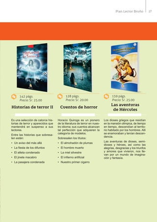 17Plan Lector Bruño
142 págs.
Precio: S/. 25.00
128 págs.
Precio: S/. 20.00
159 págs.
Precio: S/. 25.00
Historias de terror II Cuentos de horror
Las aventuras
de Hércules
Es una selección de catorce his-
torias de terror y aparecidos que
mantendrá en suspenso a sus
lectores.
Entre las historias que sobresa-
len están:
•	 Un aviso del más allá
•	 La fiesta de los difuntos
•	 El atleta condenado
•	 El jinete macabro
•	 La pasajera condenada
Horacio Quiroga es un pionero
de la literatura de terror en nues-
tro idioma; sus cuentos alcanzan
tal perfección que adquieren la
categoría de modelos.
Sobresalen los títulos:
•	 El almohadón de plumas
•	 El hombre muerto
•	 La miel silvestre
•	 El infierno artificial
•	 Nuestro primer cigarro
Los dioses griegos que residían
en la mansión olímpica, de tiempo
en tiempo, descendían al territo-
rio habitado por los hombres. Allí
se enamoraban y tenían descen-
dencia.
Las aventuras de dioses, semi-
dioses y héroes, así como las
alegrías, desgracias y los triunfos
y amores que vivieron, nos lle-
van por un mundo de imagina-
ción y fantasía.
 
