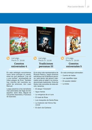 23Plan Lector Bruño
240 págs.
Precio: S/. 30.00
240 págs.
Precio: S/. 25.00
272 págs.
Precio: S/. 30.00
Cuentos
universales 4
Tradiciones
peruanas III
Cuentos
universales 5
En esta antología encontramos
como tema principal al cuento,
entre los que destacan “Las mil
y una noches”, acompañado de
mitos griegos de Eros. También
hay cuentos del cuentista es-
pañol de entonces, don Juan
Manuel.
Luego pasamos a los narradores
más admirables del Siglo de Oro
español, entre ellos, Miguel de
Cervantes Saavedra y Francisco
de Quevedo.
Es la obra más representativa de
Ricardo Palma y, según diversos
estudiosos de la literatura perua-
na, está dentro del género inter-
medio entre el relato y la crónica,
denominado tradiciones. Entre los
títulos más conocidos de esta edi-
ción, tenemos:
•	 El obispo “Chicheñó”
•	 Agua mansa
•	 La venganza de un cura
•	 El rosal de Rosa
•	 Los mosquitos de Santa Rosa
•	 La tradición del Himno Na-
cional
•	 El clarín de Canterac
En esta antología sobresalen:
•	 Cuento de hadas
•	 Las zapatillas rojas
•	 El cazador delator
•	 La bolsa
 