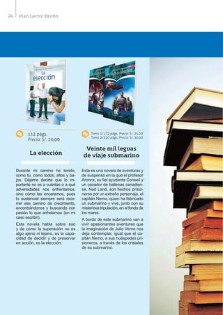 24 Plan Lector Bruño
112 págs.
Precio: S/. 20.00
Tomo 1/272 págs. Precio: S/. 25.00
Tomo 2/320 págs. Precio: S/. 30.00
La elección
Veinte mil leguas
de viaje submarino
Durante mi camino he tenido,
como tú, como todos, altos y ba-
jos. Déjame decirte que lo im-
portante no es a cuántas o a qué
adversidades nos enfrentamos,
sino cómo las encaramos, pues
lo sustancial siempre será reco-
rrer ese camino de crecimiento,
encontrándonos y buscando con
pasión lo que anhelamos (en mi
caso escribir).
Esta novela habla sobre eso
y de como la superación no es
algo ajeno ni lejano, es la capa-
cidad de decidir y de preservar
en acción, es la elección.
Esta es una novela de aventuras y
de suspenso en la que el profesor
Aronnx, su fiel ayudante Conseil y
un cazador de ballenas canadien-
se, Ned Land, son hechos prisio-
neros por un extraño personaje, el
capitán Nemo, quien ha fabricado
un submarino y vive, junto con su
misteriosa tripulación, en el fondo de
los mares.
A bordo de este submarino van a
vivir apasionantes aventuras que
la imaginación de Julio Verne nos
deja contemplar, igual que el ca-
pitán Nemo, a sus huéspedes pri-
sioneros, a través de los cristales
de su submarino.
 
