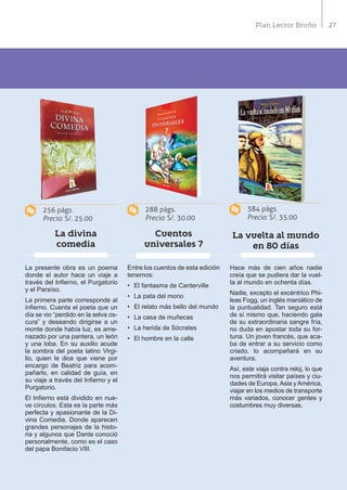 27Plan Lector Bruño
La divina
comedia
Cuentos
universales 7
La vuelta al mundo
en 80 días
La presente obra es un poema
donde el autor hace un viaje a
través del Infierno, el Purgatorio
y el Paraíso.
La primera parte corresponde al
infierno. Cuenta el poeta que un
día se vio “perdido en la selva os-
cura” y deseando dirigirse a un
monte donde había luz, es ame-
nazado por una pantera, un león
y una loba. En su auxilio acude
la sombra del poeta latino Virgi-
lio, quien le dice que viene por
encargo de Beatriz para acom-
pañarlo, en calidad de guía, en
su viaje a través del Infierno y el
Purgatorio.
El Infierno está dividido en nue-
ve círculos. Esta es la parte más
perfecta y apasionante de la Di-
vina Comedia. Donde aparecen
grandes personajes de la histo-
ria y algunos que Dante conoció
personalmente, como es el caso
del papa Bonifacio VIII.
Entre los cuentos de esta edición
tenemos:
•	 El fantasma de Canterville
•	 La pata del mono
•	 El relato más bello del mundo
•	 La casa de muñecas
•	 La herida de Sócrates
•	 El hombre en la calle
Hace más de cien años nadie
creía que se pudiera dar la vuel-
ta al mundo en ochenta días.
Nadie, excepto el excéntrico Phi-
leas Fogg, un inglés maniático de
la puntualidad. Tan seguro está
de sí mismo que, haciendo gala
de su extraordinaria sangre fría,
no duda en apostar toda su for-
tuna. Un joven francés, que aca-
ba de entrar a su servicio como
criado, lo acompañará en su
aventura.
Así, este viaja contra reloj, lo que
nos permitirá visitar países y ciu-
dades de Europa,Asia yAmérica,
viajar en los medios de transporte
más variados, conocer gentes y
costumbres muy diversas.
256 págs.
Precio: S/. 25.00
288 págs.
Precio: S/. 30.00
384 págs.
Precio: S/. 35.00
 