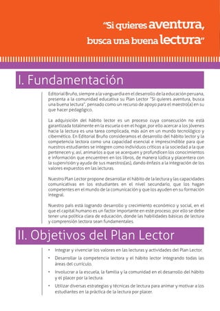 Editorial Bruño, siempre a la vanguardia en el desarrollo de la educación peruana,
presenta a la comunidad educativa su Plan Lector “Si quieres aventura, busca
una buena lectura”, pensado como un recurso de apoyo para el maestro(a) en su
que hacer pedagógico.
La adquisición del hábito lector es un proceso cuya consecución no está
garantizada totalmente en la escuela o en el hogar, por ello acercar a los jóvenes
hacia la lectura es una tarea complicada, más aún en un mundo tecnológico y
cibernético. En Editorial Bruño consideramos el desarrollo del hábito lector y la
competencia lectora como una capacidad esencial e imprescindible para que
nuestros estudiantes se integren como individuos críticos a la sociedad a la que
pertenecen y, así, animarlos a que se acerquen y profundicen los conocimientos
e información que encuentren en los libros, de manera lúdica y placentera con
la supervisión y ayuda de sus maestros(as), dando énfasis a la integración de los
valores expuestos en las lecturas.
Nuestro Plan Lector propone desarrollar el hábito de la lectura y las capacidades
comunicativas en los estudiantes en el nivel secundario, que los hagan
competentes en el mundo de la comunicación y que los ayuden en su formación
integral.
Nuestro país está logrando desarrollo y crecimiento económico y social, en el
que el capital humano es un factor importante en este proceso; por ello se debe
tener una política clara de educación, donde las habilidades básicas de lectura
y comprensión lectora sean fundamentales.
“Siquieresaventura,
buscaunabuenalectura”
•	 Integrar y vivenciar los valores en las lecturas y actividades del Plan Lector.
•	 Desarrollar la competencia lectora y el hábito lector integrando todas las
áreas del currículo.
•	 Involucrar a la escuela, la familia y la comunidad en el desarrollo del hábito
y el placer por la lectura.
•	 Utilizar diversas estrategias y técnicas de lectura para animar y motivar a los
estudiantes en la práctica de la lectura por placer.
I. Fundamentación
II. Objetivos del Plan Lector
 