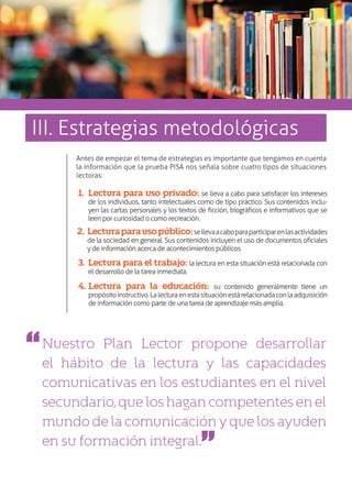 Antes de empezar el tema de estrategias es importante que tengamos en cuenta
la información que la prueba PISA nos señala sobre cuatro tipos de situaciones
lectoras:
Nuestro Plan Lector propone desarrollar
el hábito de la lectura y las capacidades
comunicativas en los estudiantes en el nivel
secundario,queloshagancompetentesenel
mundodelacomunicaciónyquelosayuden
en su formación integral.
1.	 Lectura para uso privado: se lleva a cabo para satisfacer los intereses
de los individuos, tanto intelectuales como de tipo práctico. Sus contenidos inclu-
yen las cartas personales y los textos de ficción, biográficos e informativos que se
leen por curiosidad o como recreación.
2.	 Lecturaparausopúblico:sellevaacaboparaparticiparenlasactividades
de la sociedad en general. Sus contenidos incluyen el uso de documentos oficiales
y de información acerca de acontecimientos públicos.
3.	Lectura para el trabajo: la lectura en esta situación está relacionada con
el desarrollo de la tarea inmediata.
4.	Lectura para la educación: su contenido generalmente tiene un
propósitoinstructivo.Lalecturaenestasituaciónestárelacionadaconlaadquisición
de información como parte de una tarea de aprendizaje más amplia.
III. Estrategias metodológicas
 