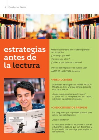4 Plan Lector Bruño
e
d
l
Antes de comenzar a leer se deben plantear
tres preguntas:
¿Qué tengo que leer?
¿Para qué voy a leer?
¿Cuál es el propósito de la lectura?
Entre las estrategias que se pueden usar
ANTES DE LA LECTURA, tenemos:
• PREDICCIONES
Se utilizan para lograr un PRIMER ACERCA-
MIENTO, es decir, una idea general del conte-
nido de la lectura.
¿Cómo pueden realizar predicciones?
A partir de la interpretación de títulos,
subtítulos o palabras subrayadas.
• CONOCIMIENTOS PREVIOS
Las preguntas que se pueden plantear para
aplicar esta estrategia son:
¿Qué sé del tema?
La respuesta ayudará a reconocer lo que el
estudiante ya sabe, lo que aún desconoce y
lo que tendrá que investigar para ampliar su
conocimiento.
estrategias
antes de
la lectura
 
