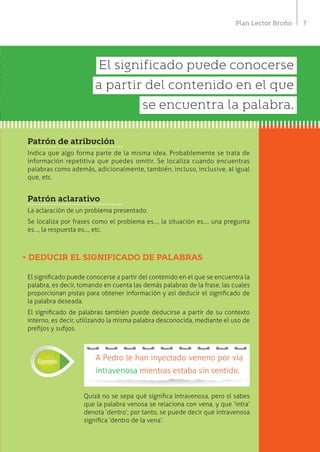 7Plan Lector Bruño
Patrón de atribución
Indica que algo forma parte de la misma idea. Probablemente se trata de
información repetitiva que puedes omitir. Se localiza cuando encuentras
palabras como además, adicionalmente, también, incluso, inclusive, al igual
que, etc.
Patrón aclarativo
La aclaración de un problema presentado.
Se localiza por frases como el problema es…, la situación es…, una pregunta
es…, la respuesta es…, etc.
•	DEDUCIR EL SIGNIFICADO DE PALABRAS
El significado puede conocerse a partir del contenido en el que se encuentra la
palabra, es decir, tomando en cuenta las demás palabras de la frase, las cuales
proporcionan pistas para obtener información y así deducir el significado de
la palabra deseada.
El significado de palabras también puede deducirse a partir de su contexto
interno, es decir, utilizando la misma palabra desconocida, mediante el uso de
prefijos y sufijos.
Quizá no se sepa qué significa intravenosa, pero sí sabes
que la palabra venosa se relaciona con vena, y que ‘intra’
denota ‘dentro’; por tanto, se puede decir que intravenosa
significa ‘dentro de la vena’.
A Pedro le han inyectado veneno por vía
intravenosa mientras estaba sin sentido.
Ejemplo:
El significado puede conocerse
a partir del contenido en el que
se encuentra la palabra.
 