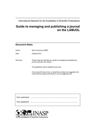 International Network for the Availability of Scientific Publications

Guide to managing and publishing a journal
                          on the LAMJOL



Document Notes

Author                     Sioux Cumming, INASP

Date                       October 2010



Summary                    These notes are intended as a guide to managing and publishing a
                           journal using the JOL system


                           The guidelines may be updated at any time


                           If any users find any errors, or would like to make any suggestions for
                           improvements, please send these to scumming@inasp.info




 Your username: ...........................................................................................

 Your password: ............................................................................................
 