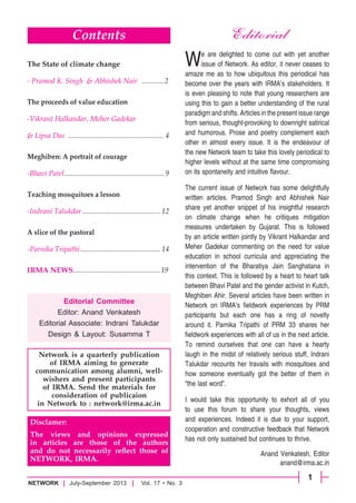 1
NETWORK	 July-September 2013      Vol. 17 • No. 3
Editorial
Network is a quarterly publication
of IRMA aiming to generate
communication among alumni, well-
wishers and present participants
of IRMA. Send the materials for
consideration of publicaion
in Network to : network@irma.ac.in
Editorial Committee
Editor: Anand Venkatesh
Editorial Associate: Indrani Talukdar
Design & Layout: Susamma T
Disclamer:
The views and opinions expressed
in articles are those of the authors
and do not necessarily reflect those of
NETWORK, IRMA.
We are delighted to come out with yet another
issue of Network. As editor, it never ceases to
amaze me as to how ubiquitous this periodical has
become over the years with IRMA’s stakeholders. It
is even pleasing to note that young researchers are
using this to gain a better understanding of the rural
paradigm and shifts. Articles in the present issue range
from serious, thought-provoking to downright satirical
and humorous. Prose and poetry complement each
other in almost every issue. It is the endeavour of
the new Network team to take this lovely periodical to
higher levels without at the same time compromising
on its spontaneity and intuitive flavour.
The current issue of Network has some delightfully
written articles. Pramod Singh and Abhishek Nair
share yet another snippet of his insightful research
on climate change when he critiques mitigation
measures undertaken by Gujarat. This is followed
by an article written jointly by Vikrant Halkandar and
Meher Gadekar commenting on the need for value
education in school curricula and appreciating the
intervention of the Bharatiya Jain Sanghatana in
this context. This is followed by a heart to heart talk
between Bhavi Patel and the gender activist in Kutch,
Meghiben Ahir. Several articles have been written in
Network on IRMA’s fieldwork experiences by PRM
participants but each one has a ring of novelty
around it. Parnika Tripathi of PRM 33 shares her
fieldwork experiences with all of us in the next article.
To remind ourselves that one can have a hearty
laugh in the midst of relatively serious stuff, Indrani
Talukdar recounts her travails with mosquitoes and
how someone eventually got the better of them in
“the last word”.
I would take this opportunity to exhort all of you
to use this forum to share your thoughts, views
and experiences. Indeed it is due to your support,
cooperation and constructive feedback that Network
has not only sustained but continues to thrive.
Anand Venkatesh, Editor
anand@irma.ac.in
Contents
The State of climate change
- Pramod K. Singh  & Abhishek Nair .............2
The proceeds of value education
-Vikrant Halkandar, Meher Gadekar
& Lipsa Das ..................................................... 4
Meghiben: A portrait of courage
-Bhavi Patel.
...................................................... 9
Teaching mosquitoes a lesson
-Indrani Talukdar........................................... 12
A slice of the pastoral
-Parnika Tripathi............................................ 14
IRMA NEWS................................................19
 