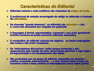 Características do Editorial
Editoriais maiores e mais analíticos são chamados de artigos de fundo.

O profissional da redação encarregado de redigir os editoriais é chamado
de editorialista.

Na chamada "grande imprensa", os editoriais são apócrifos — isto
é, nunca são assinados por ninguém em particular.

A linguagem é formal, argumentativa, mantendo o seu autor geralmente
anônimo (embora se possa encontrar editoriais assinados).

O vocabulário do editorial costuma ser objetivo, as frases empregadas
são curtas e não muito complexas.

Os ―articuladores discursivos‖ estão sempre presentes e são
responsáveis pela coesão do texto, dessa forma garantem o rigor lógico
da argumentação e do encadeamento das idéias.

São produzidos por um grupo de editores, separados por assunto –
política, economia, meio-ambiente... – e nem sempre todos entram em
consenso sobre o tema, embora as discrepâncias nunca sejam graves.
 