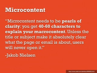 Microcontent
“Microcontent needs to be pearls of
clarity: you get 40-60 characters to
explain your macrocontent. Unless the
title or subject make it absolutely clear
what the page or email is about, users
will never open it.”
-Jakob Nielsen
http://www.useit.com/alertbox/980906.html
 