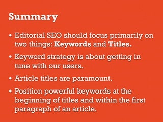 Summary
• Editorial SEO should focus primarily on
two things: Keywords and Titles.
• Keyword strategy is about getting in
tune with our users.
• Article titles are paramount.
• Position powerful keywords at the
beginning of titles and within the first
paragraph of an article.
 