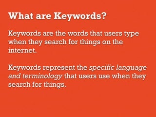 What are Keywords?
Keywords are the words that users type
when they search for things on the
internet.
Keywords represent the specific language
and terminology that users use when they
search for things.
 