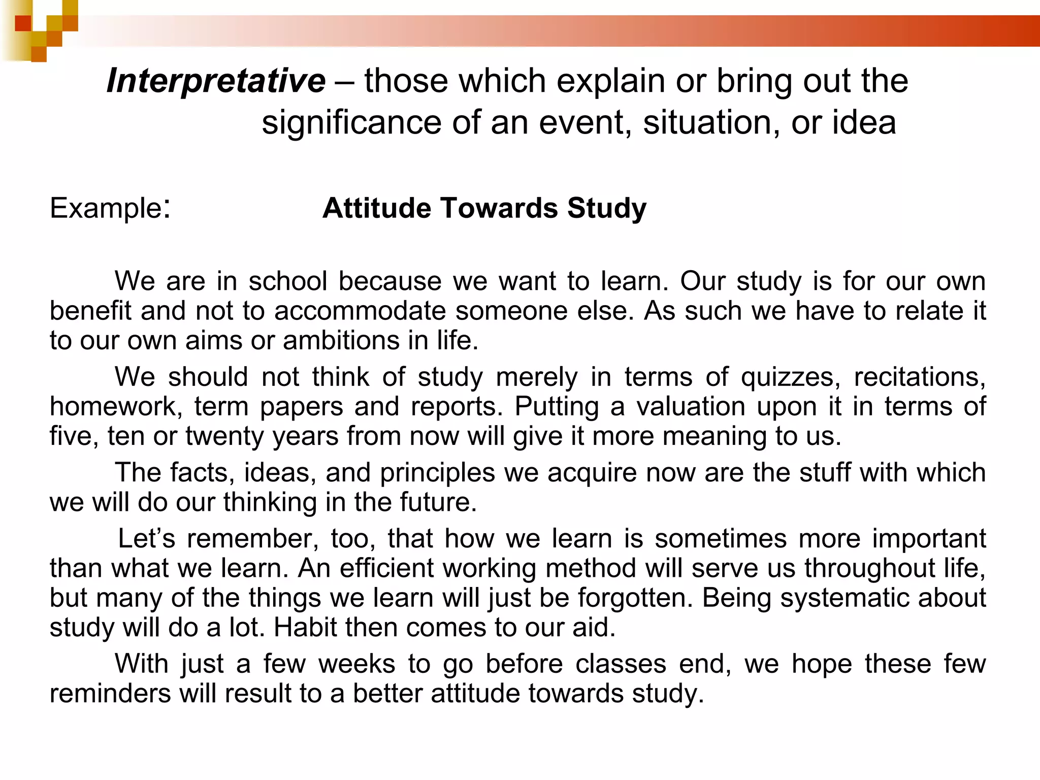 Example : Attitude Towards Study   We are in school because we want to learn. Our study is for our own benefit and not to accommodate someone else. As such we have to relate it to our own aims or ambitions in life. We should not think of study merely in terms of quizzes, recitations, homework, term papers and reports. Putting a valuation upon it in terms of five, ten or twenty years from now will give it more meaning to us. The facts, ideas, and principles we acquire now are the stuff with which we will do our thinking in the future. Let’s remember, too, that how we learn is sometimes more important than what we learn. An efficient working method will serve us throughout life, but many of the things we learn will just be forgotten. Being systematic about study will do a lot. Habit then comes to our aid. With just a few weeks to go before classes end, we hope these few reminders will result to a better attitude towards study. Interpretative   – those which explain or bring out the  significance of an event, situation, or idea 