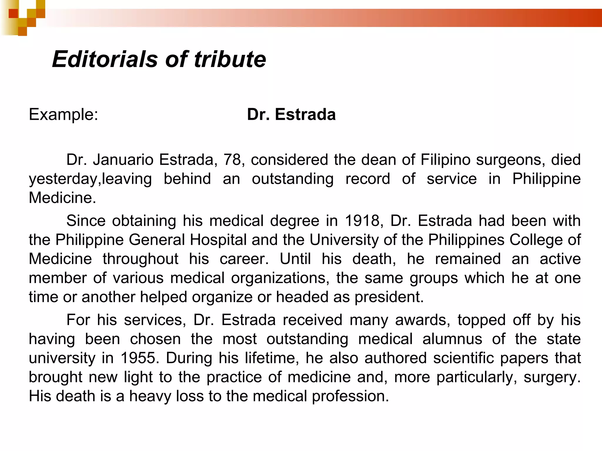 Editorials of tribute Example:  Dr. Estrada Dr. Januario Estrada, 78, considered the dean of Filipino surgeons, died yesterday,leaving behind an outstanding record of service in Philippine Medicine. Since obtaining his medical degree in 1918, Dr. Estrada had been with the Philippine General Hospital and the University of the Philippines College of Medicine throughout his career. Until his death, he remained an active member of various medical organizations, the same groups which he at one time or another helped organize or headed as president. For his services, Dr. Estrada received many awards, topped off by his having been chosen the most outstanding medical alumnus of the state university in 1955. During his lifetime, he also authored scientific papers that brought new light to the practice of medicine and, more particularly, surgery. His death is a heavy loss to the medical profession. 