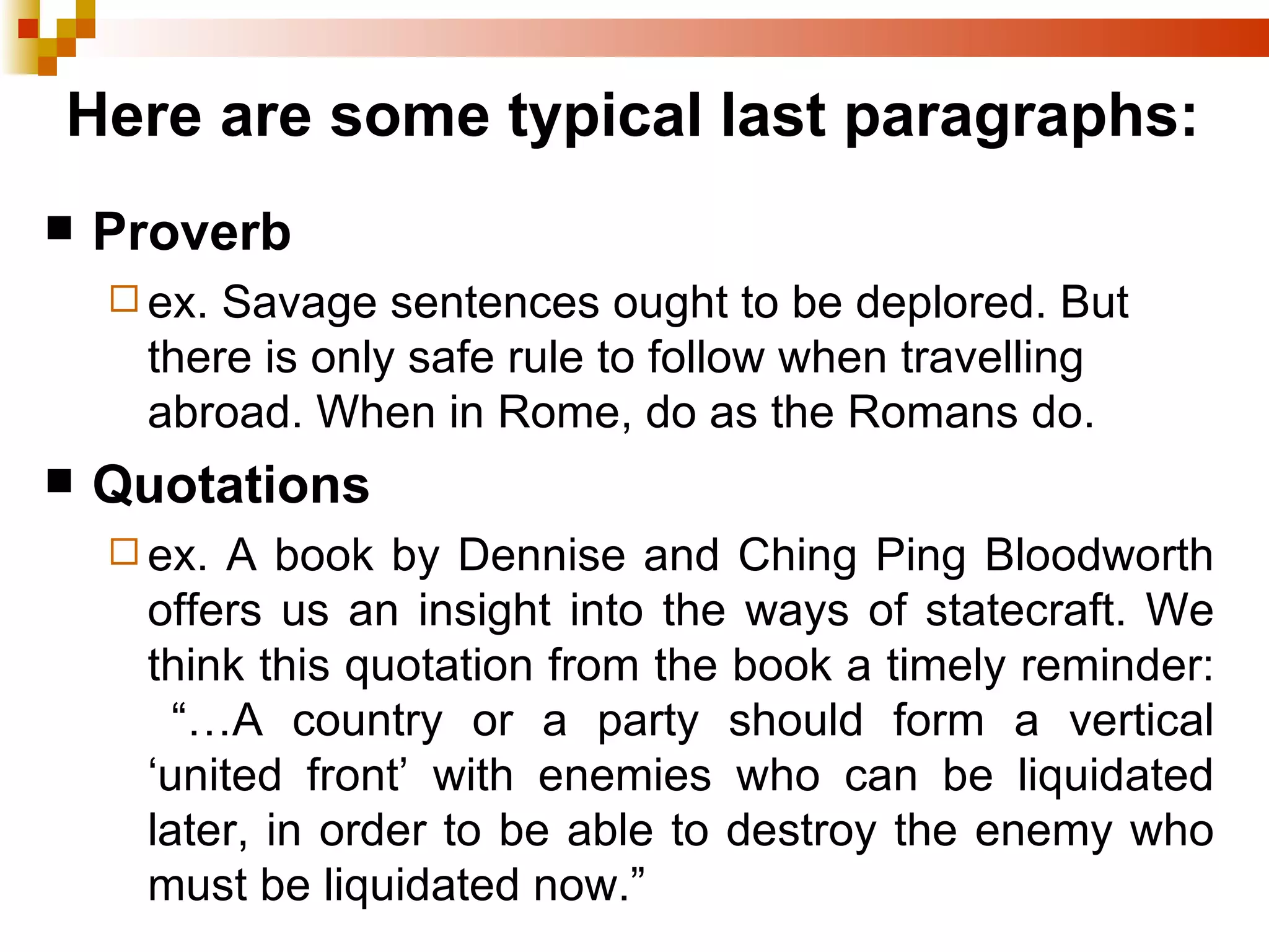 Here are some typical last paragraphs: Proverb ex. Savage sentences ought to be deplored. But there is only safe rule to follow when travelling abroad. When in Rome, do as the Romans do. Quotations ex. A book by Dennise and Ching Ping Bloodworth offers us an insight into the ways of statecraft. We think this quotation from the book a timely reminder: “…A country or a party should form a vertical ‘united front’ with enemies who can be liquidated later, in order to be able to destroy the enemy who must be liquidated now.” 