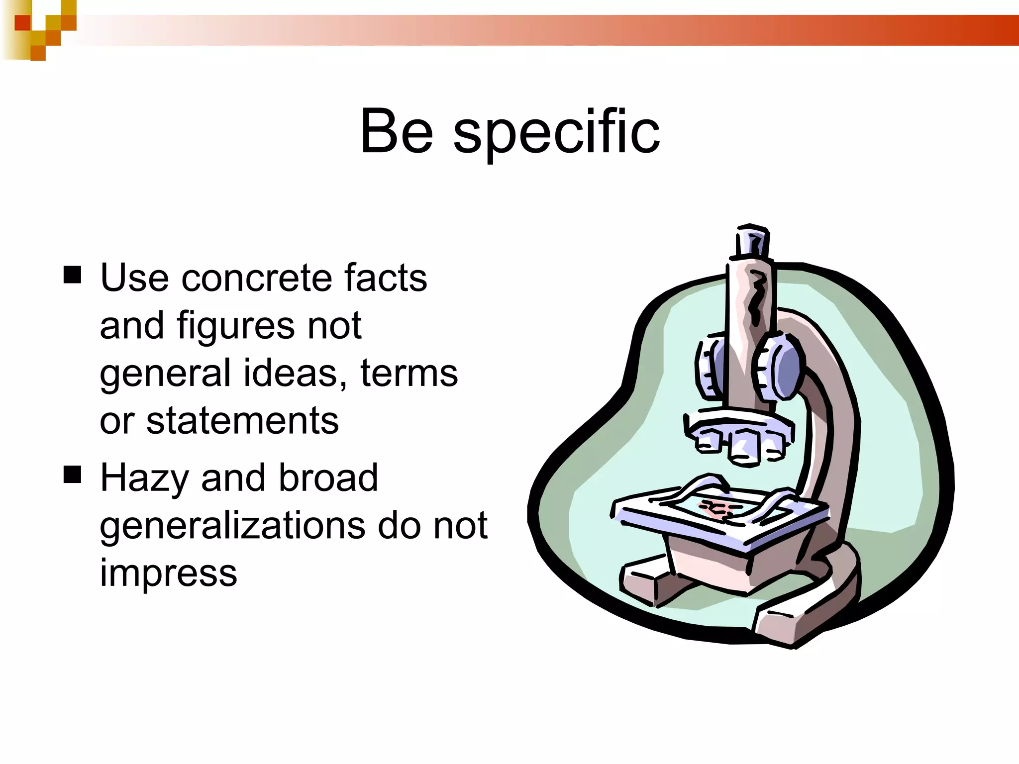 Be specific Use concrete facts and figures not general ideas, terms or statements  Hazy and broad generalizations do not impress 